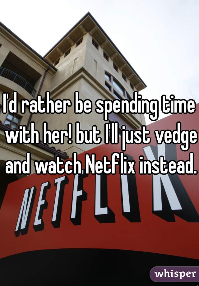 I'd rather be spending time with her! but I'll just vedge and watch Netflix instead.