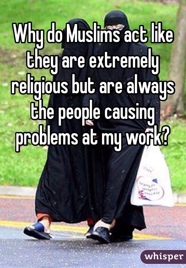 Why do Muslims act like they are extremely religious but are always the people causing problems at my work?