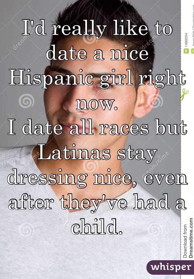 I'd really like to date a nice Hispanic girl right now. 
I date all races but Latinas stay dressing nice, even after they've had a child. 