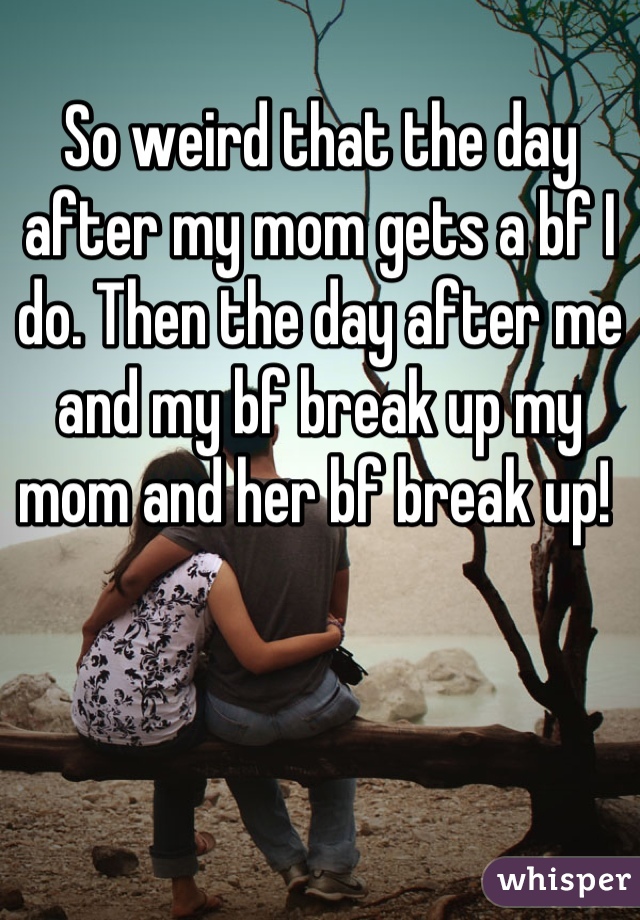 So weird that the day after my mom gets a bf I do. Then the day after me and my bf break up my mom and her bf break up! 