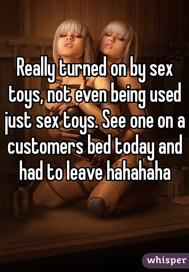Really turned on by sex toys, not even being used just sex toys. See one on a customers bed today and had to leave hahahaha