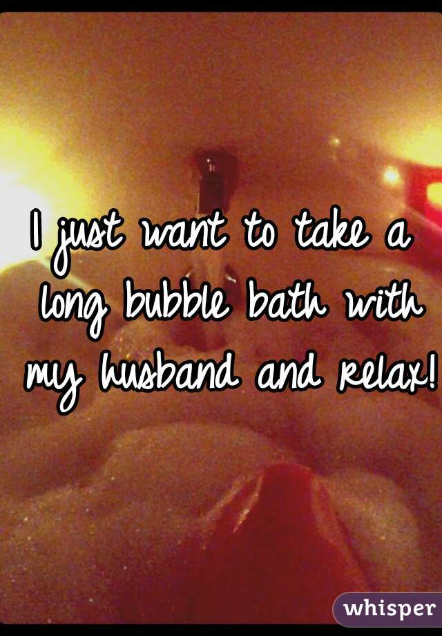 I just want to take a long bubble bath with my husband and relax!