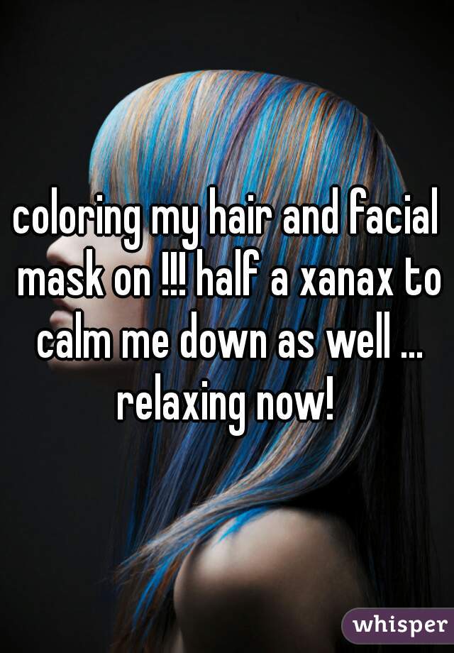 coloring my hair and facial mask on !!! half a xanax to calm me down as well ... relaxing now! 