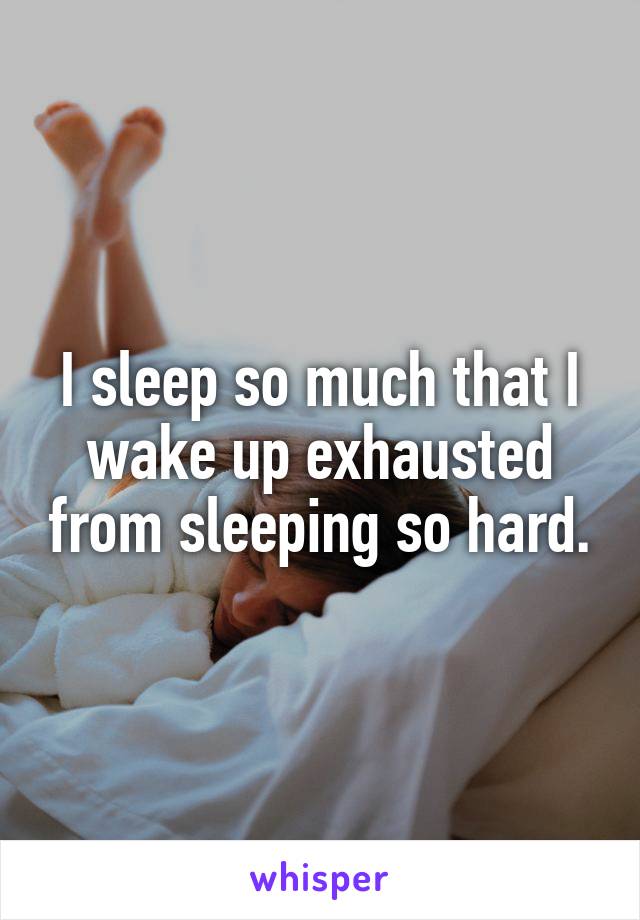 I sleep so much that I wake up exhausted from sleeping so hard.