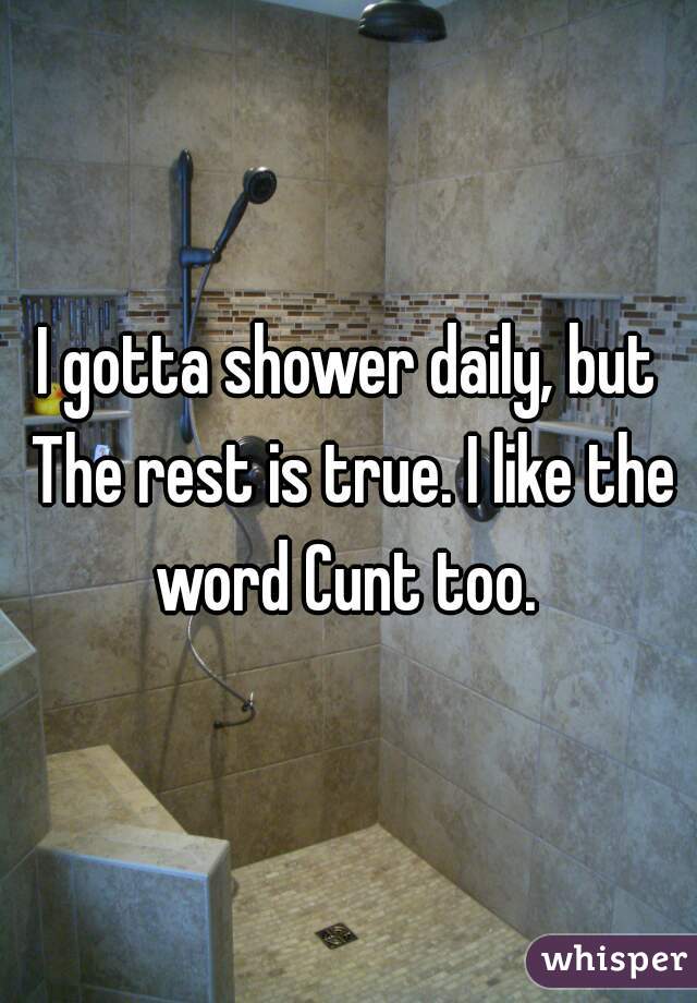 I gotta shower daily, but The rest is true. I like the word Cunt too. 