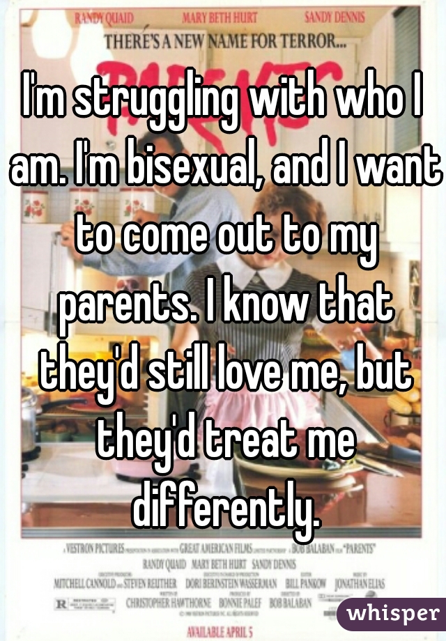 I'm struggling with who I am. I'm bisexual, and I want to come out to my parents. I know that they'd still love me, but they'd treat me differently.