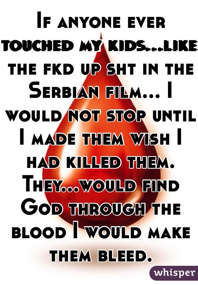 If anyone ever touched my kids...like the fkd up sht in the Serbian film... I would not stop until I made them wish I had killed them. They...would find God through the blood I would make them bleed. 