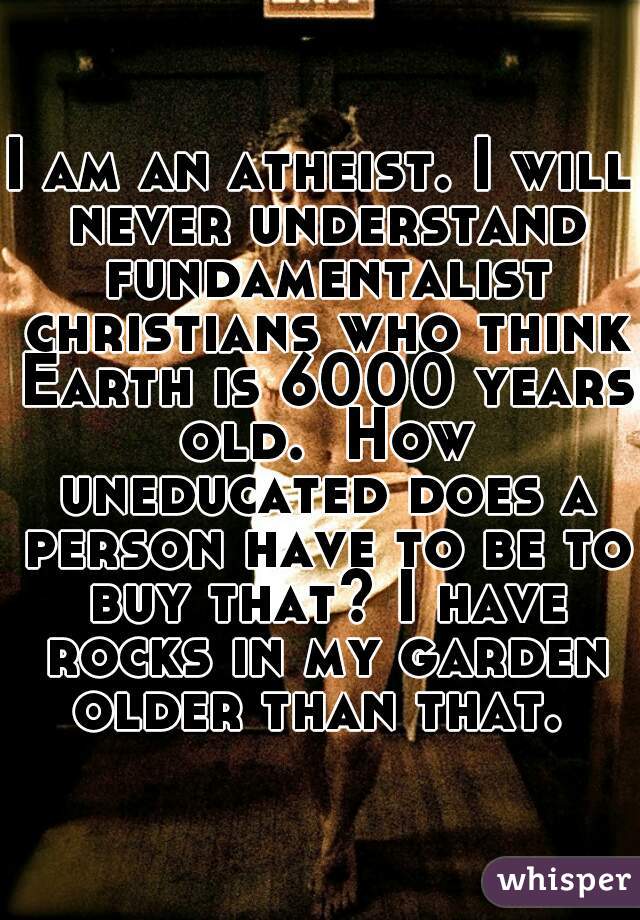 I am an atheist. I will never understand fundamentalist christians who think Earth is 6000 years old.  How uneducated does a person have to be to buy that? I have rocks in my garden older than that. 