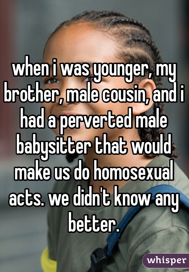 when i was younger, my brother, male cousin, and i had a perverted male babysitter that would make us do homosexual acts. we didn't know any better.