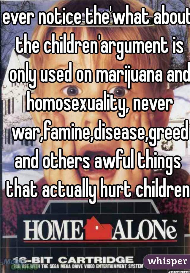 ever notice the'what about the children'argument is only used on marijuana and homosexuality, never war,famine,disease,greed
and others awful things that actually hurt children 