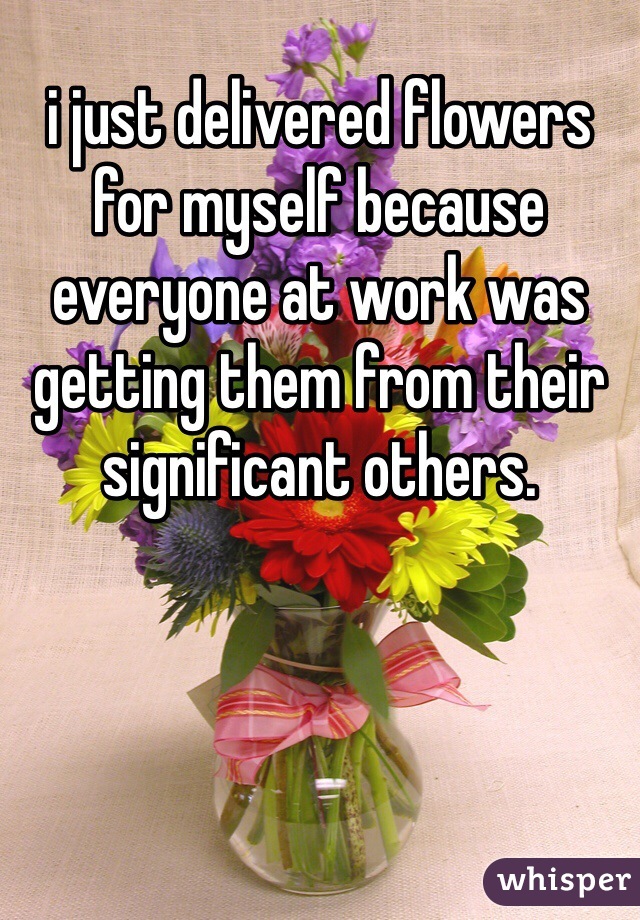 i just delivered flowers for myself because everyone at work was getting them from their significant others. 