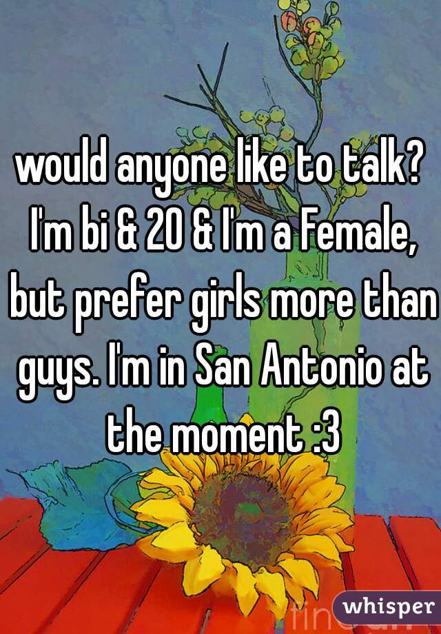 would anyone like to talk? I'm bi & 20 & I'm a Female, but prefer girls more than guys. I'm in San Antonio at the moment :3