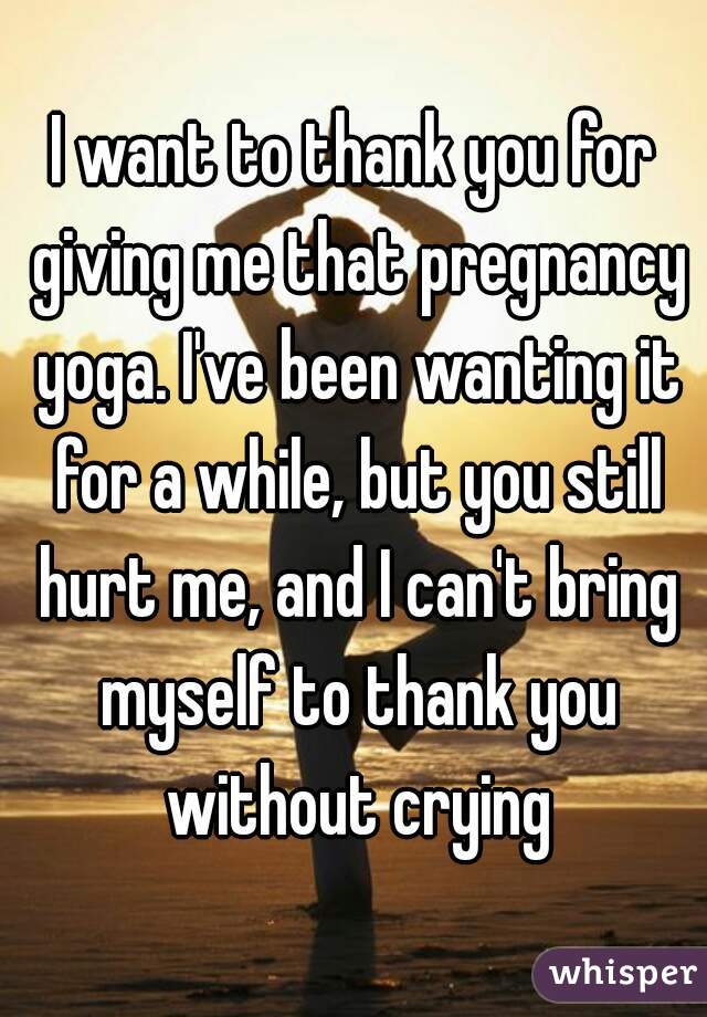 I want to thank you for giving me that pregnancy yoga. I've been wanting it for a while, but you still hurt me, and I can't bring myself to thank you without crying