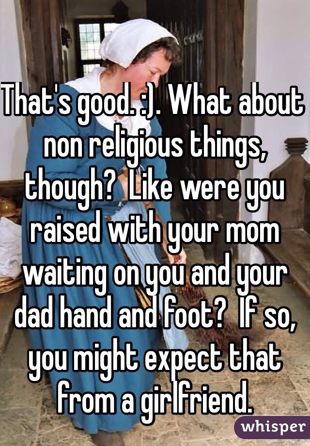 That's good. :). What about non religious things, though?  Like were you raised with your mom waiting on you and your dad hand and foot?  If so, you might expect that from a girlfriend.