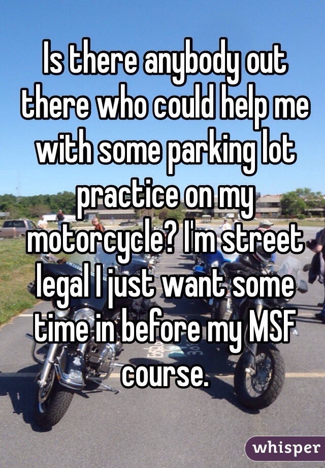 Is there anybody out there who could help me with some parking lot practice on my motorcycle? I'm street legal I just want some time in before my MSF course.