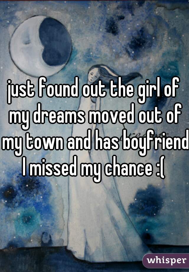 just found out the girl of my dreams moved out of my town and has boyfriend I missed my chance :( 