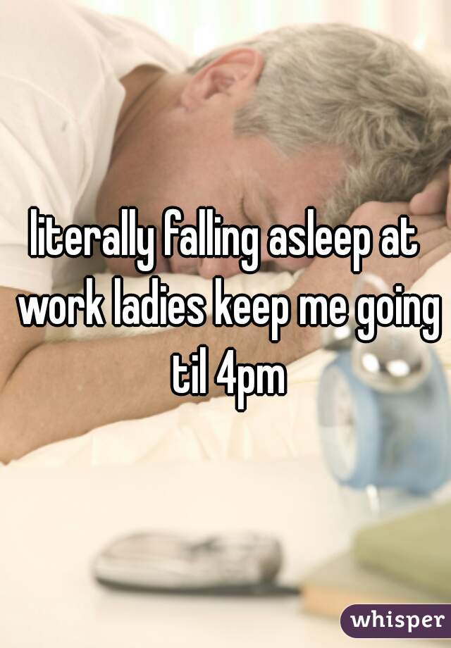 literally falling asleep at work ladies keep me going til 4pm