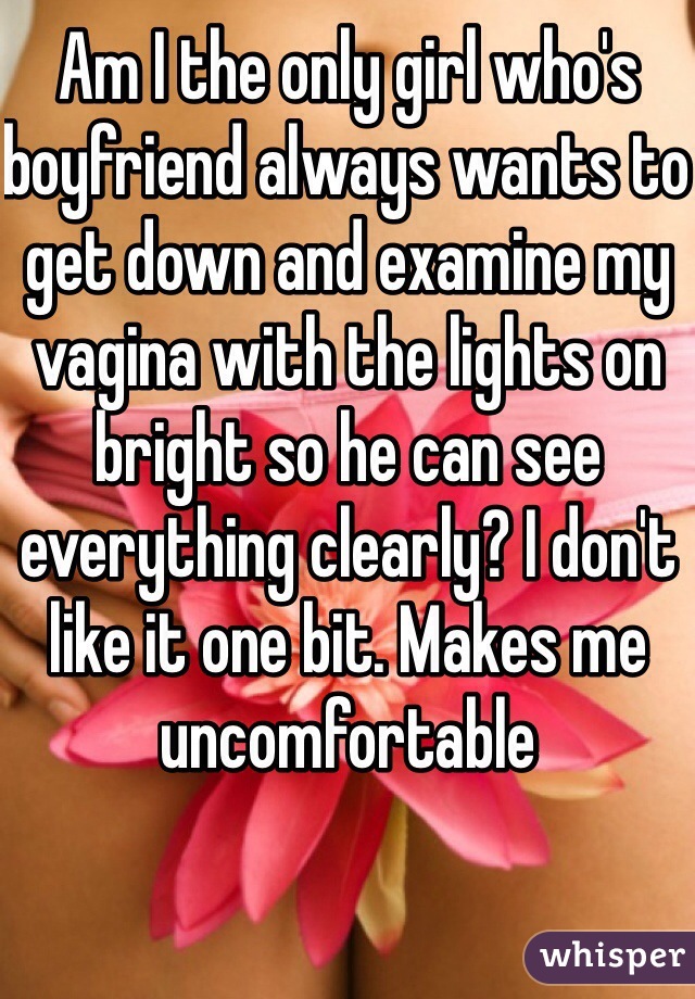 Am I the only girl who's boyfriend always wants to get down and examine my vagina with the lights on bright so he can see everything clearly? I don't like it one bit. Makes me uncomfortable 