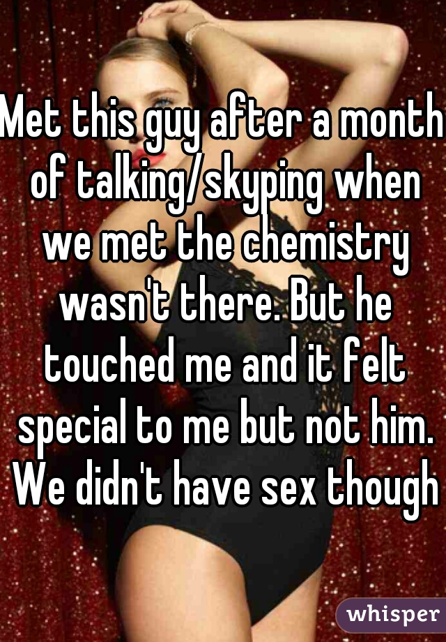 Met this guy after a month of talking/skyping when we met the chemistry wasn't there. But he touched me and it felt special to me but not him. We didn't have sex though