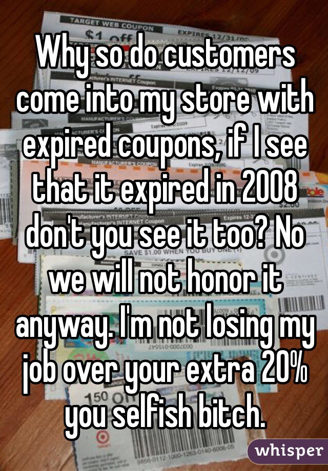 Why so do customers come into my store with expired coupons, if I see that it expired in 2008 don't you see it too? No we will not honor it anyway. I'm not losing my job over your extra 20% you selfish bitch. 