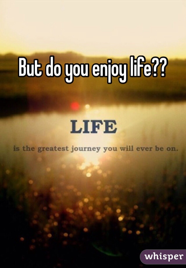 But do you enjoy life?? 