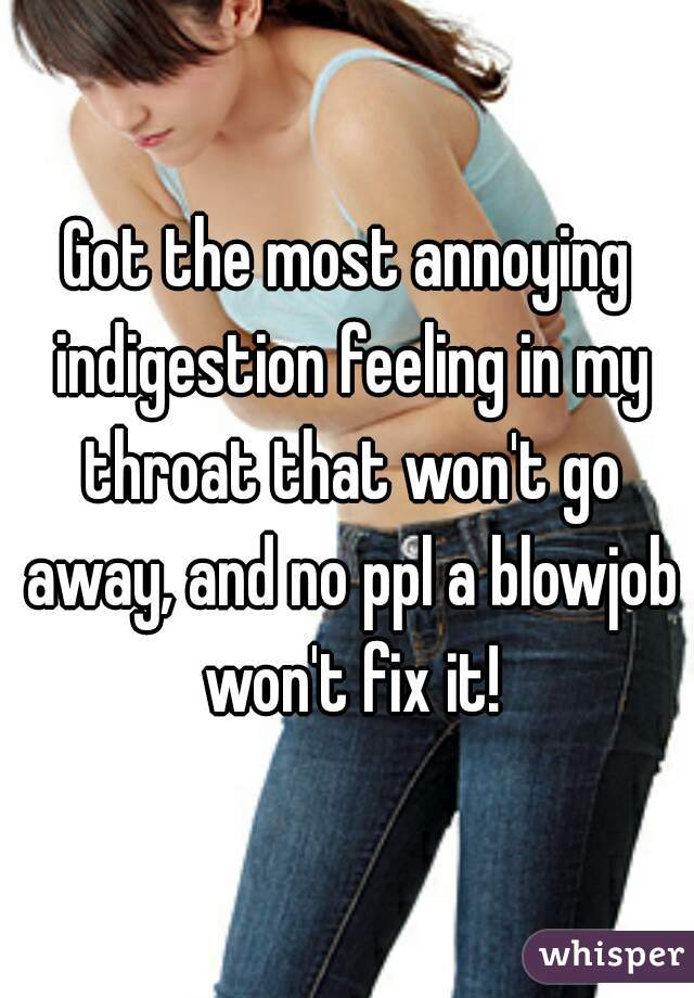 Got the most annoying indigestion feeling in my throat that won't go away, and no ppl a blowjob won't fix it!