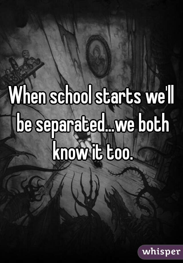 When school starts we'll be separated...we both know it too.