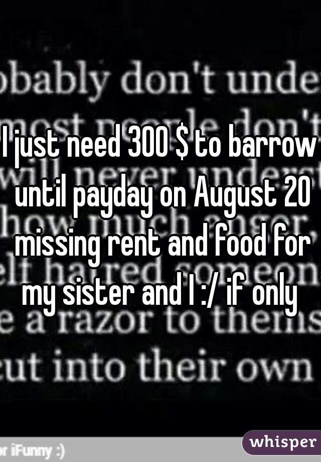 I just need 300 $ to barrow until payday on August 20 missing rent and food for my sister and I :/ if only 