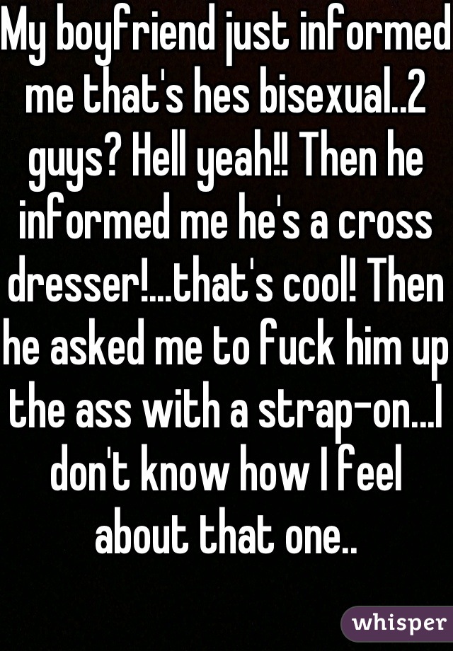 My boyfriend just informed me that's hes bisexual..2 guys? Hell yeah!! Then he informed me he's a cross dresser!...that's cool! Then he asked me to fuck him up the ass with a strap-on...I don't know how I feel about that one..
