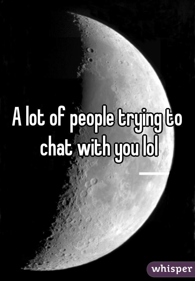 A lot of people trying to chat with you lol