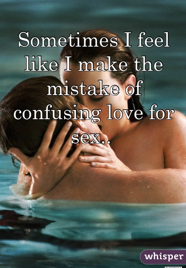 Sometimes I feel like I make the mistake of confusing love for sex.. 
