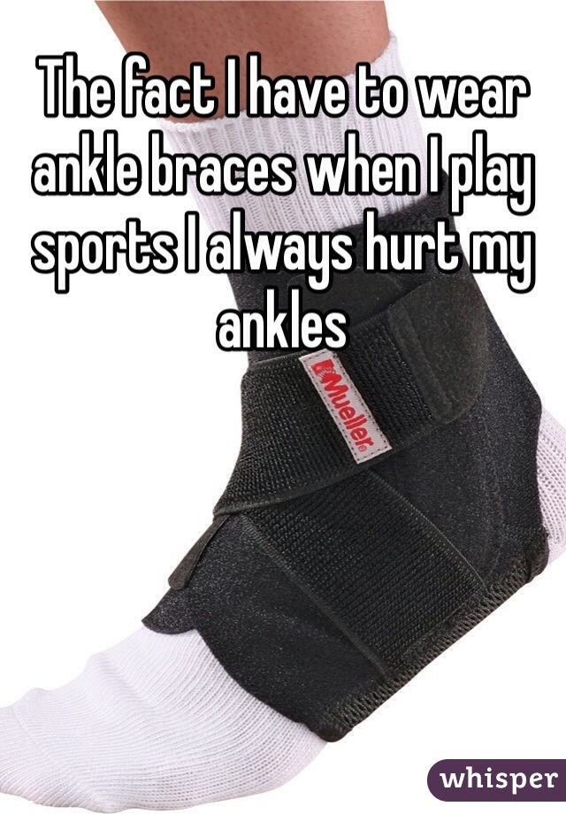 The fact I have to wear ankle braces when I play sports I always hurt my ankles 