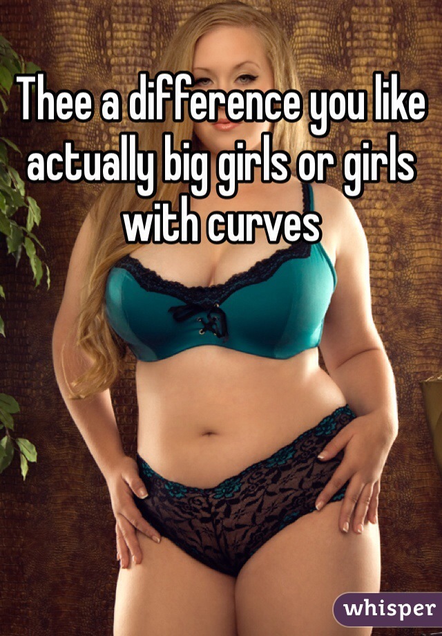 Thee a difference you like actually big girls or girls with curves 