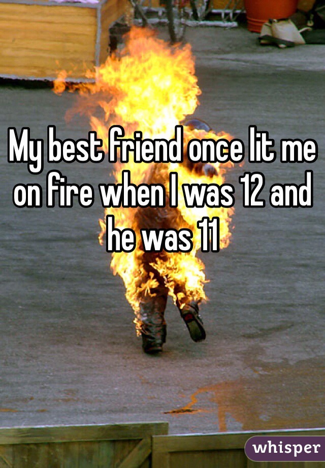 My best friend once lit me on fire when I was 12 and he was 11