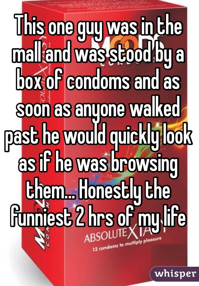 This one guy was in the mall and was stood by a box of condoms and as soon as anyone walked past he would quickly look as if he was browsing them... Honestly the funniest 2 hrs of my life
