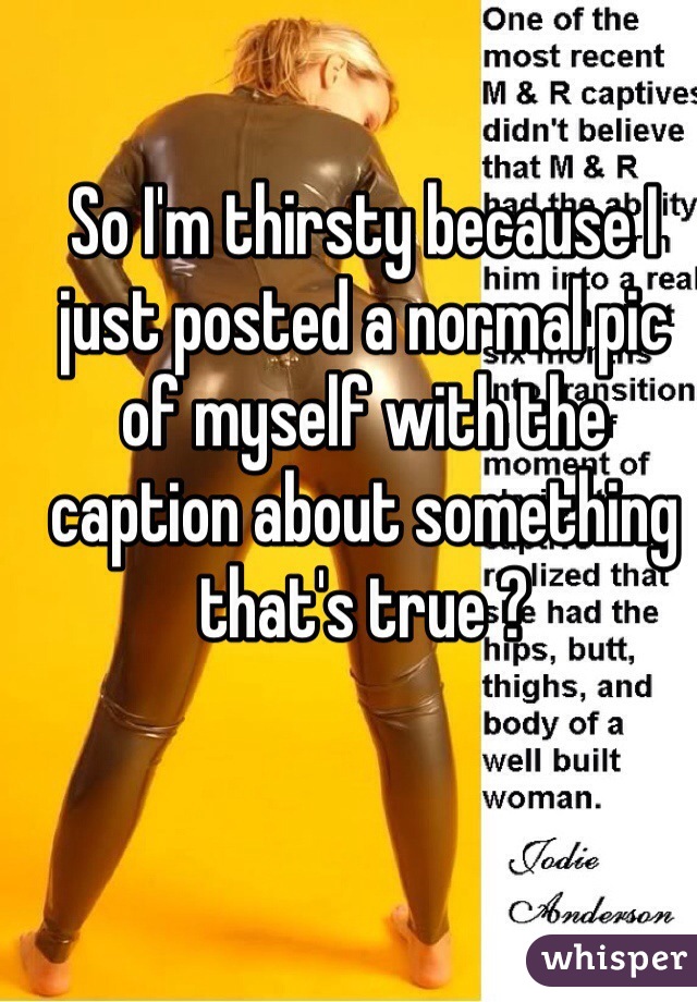 So I'm thirsty because I just posted a normal pic of myself with the caption about something that's true ?