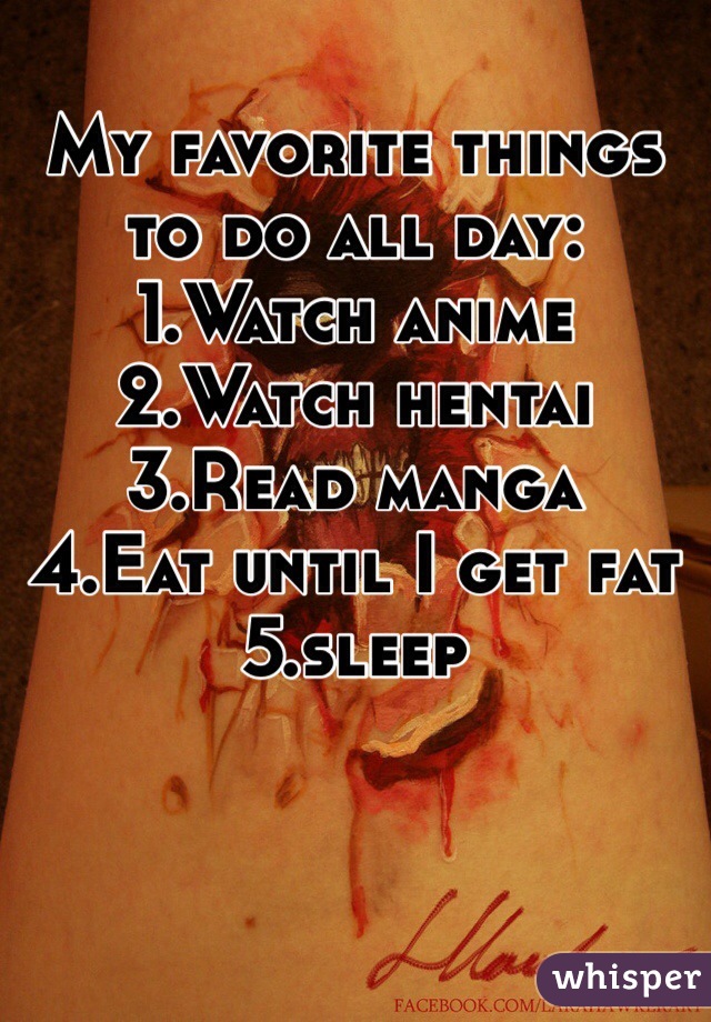 My favorite things to do all day:
1.Watch anime
2.Watch hentai
3.Read manga
4.Eat until I get fat
5.sleep