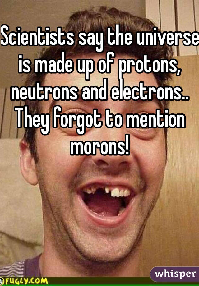 Scientists say the universe is made up of protons, neutrons and electrons.. They forgot to mention morons!