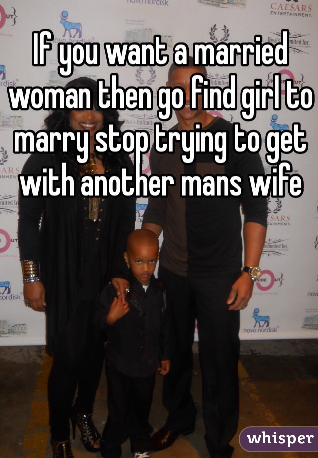 If you want a married woman then go find girl to marry stop trying to get with another mans wife 