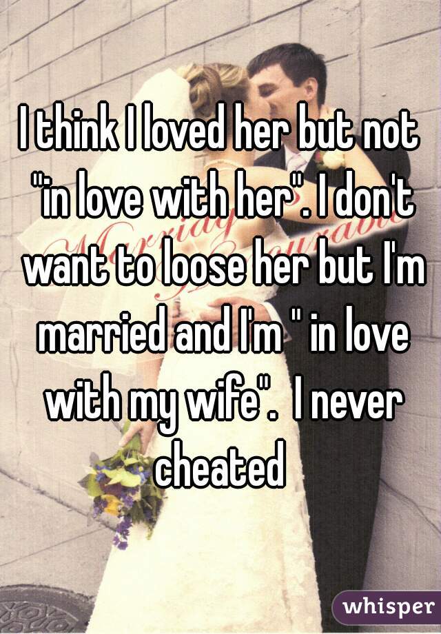I think I loved her but not "in love with her". I don't want to loose her but I'm married and I'm " in love with my wife".  I never cheated 