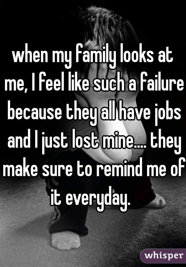 when my family looks at me, I feel like such a failure because they all have jobs and I just lost mine.... they make sure to remind me of it everyday.  