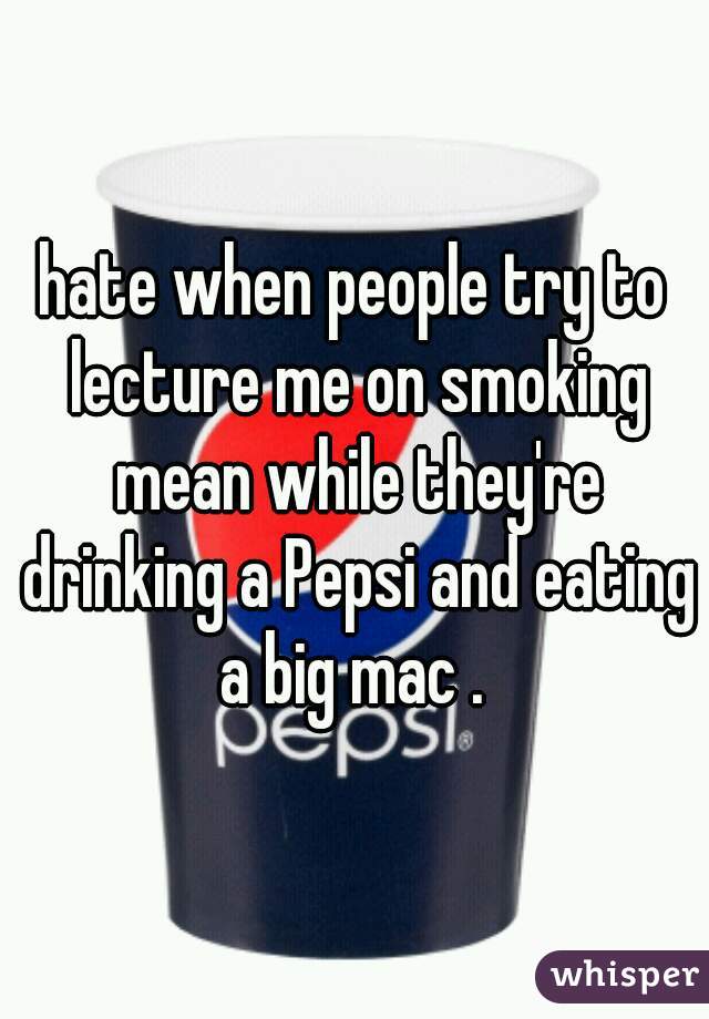 hate when people try to lecture me on smoking mean while they're drinking a Pepsi and eating a big mac . 