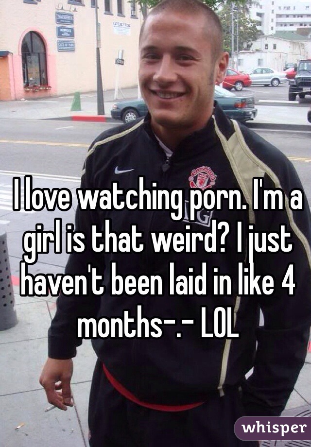 I love watching porn. I'm a girl is that weird? I just haven't been laid in like 4 months-.- LOL 