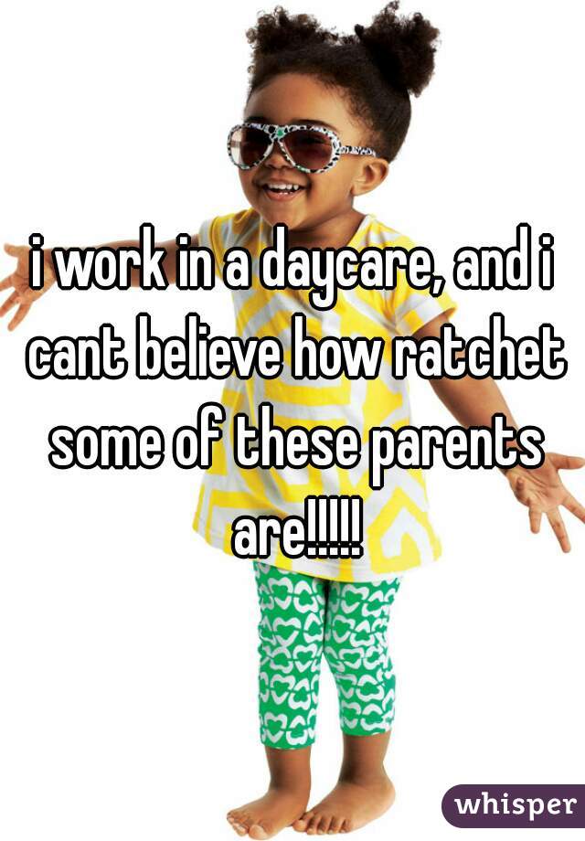 i work in a daycare, and i cant believe how ratchet some of these parents are!!!!!