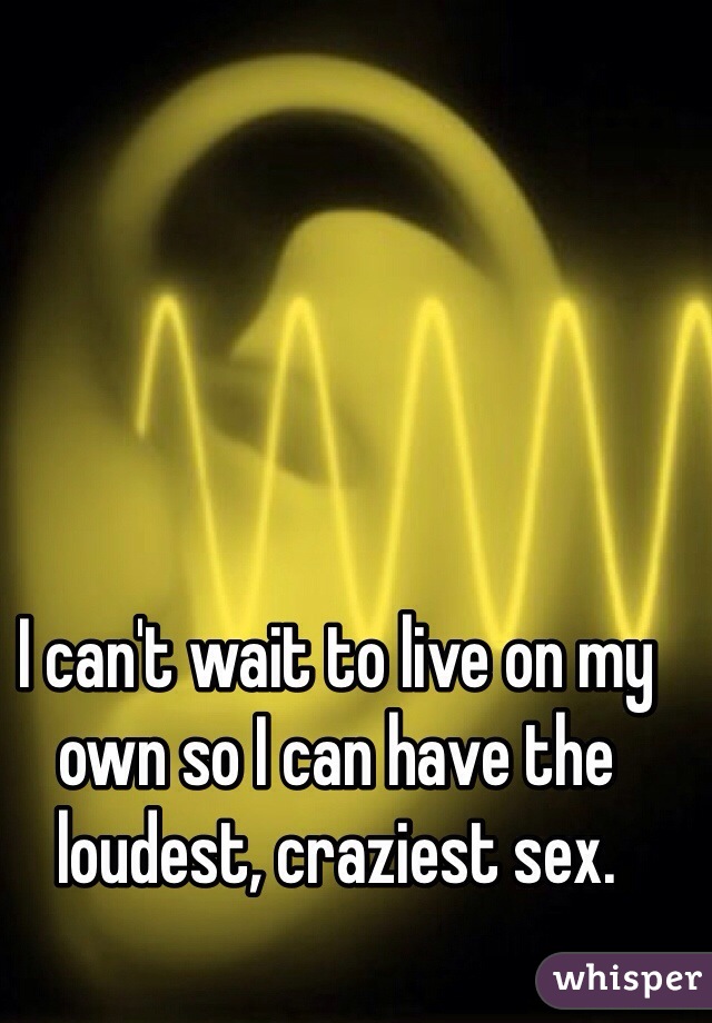 I can't wait to live on my own so I can have the loudest, craziest sex.