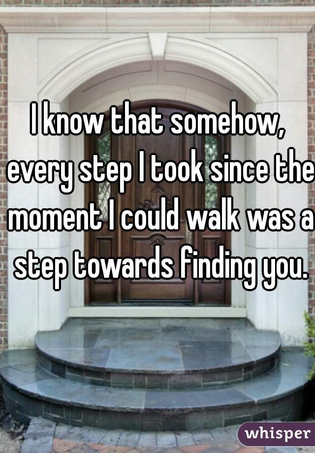 I know that somehow, every step I took since the moment I could walk was a step towards finding you.


