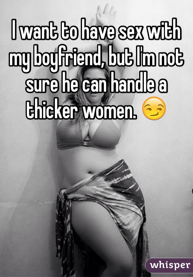 I want to have sex with my boyfriend, but I'm not sure he can handle a thicker women. 😏