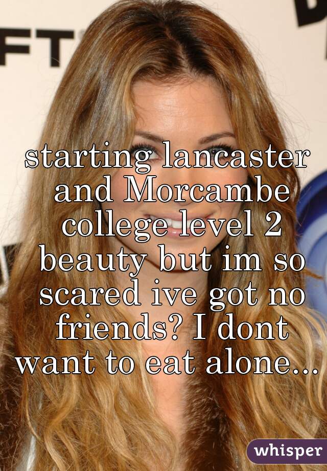 starting lancaster and Morcambe college level 2 beauty but im so scared ive got no friends? I dont want to eat alone...  