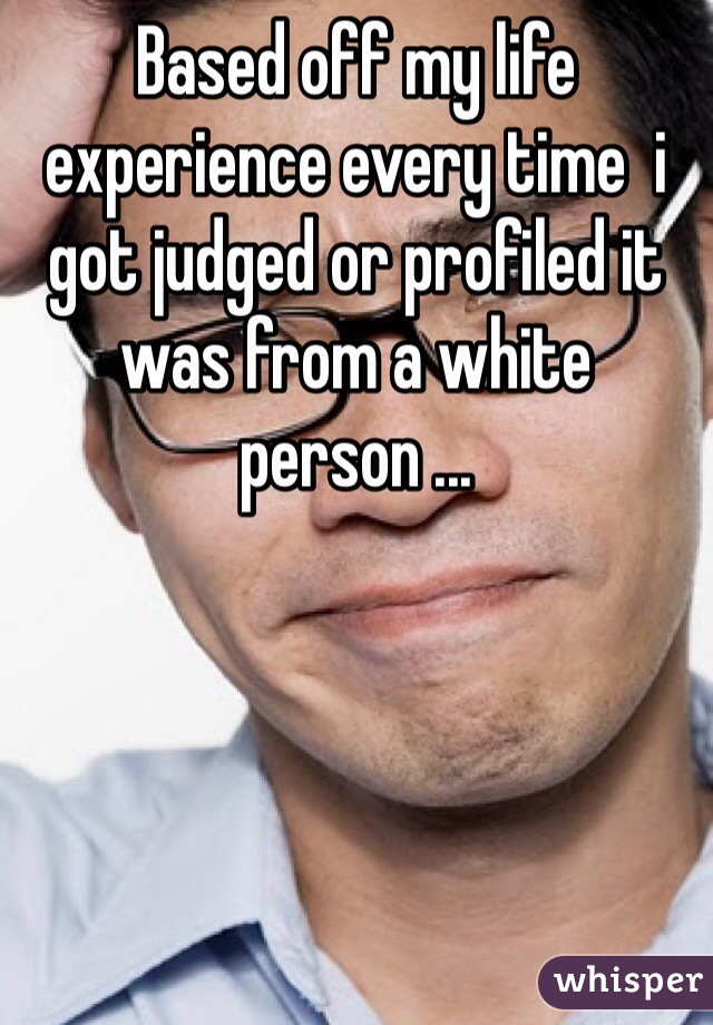 Based off my life experience every time  i got judged or profiled it was from a white person ...