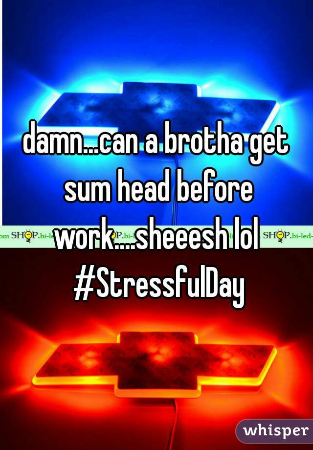 damn...can a brotha get sum head before work....sheeesh lol  #StressfulDay